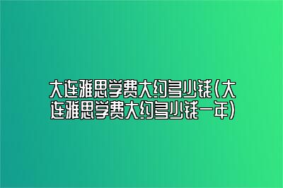 大连雅思学费大约多少钱(大连雅思学费大约多少钱一年)