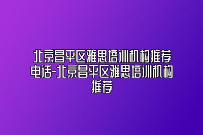 北京昌平区雅思培训机构推荐电话-北京昌平区雅思培训机构推荐