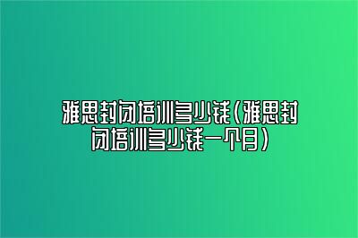 雅思封闭培训多少钱(雅思封闭培训多少钱一个月)