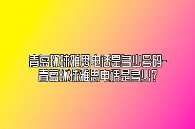 青岛环球雅思电话是多少号码-青岛环球雅思电话是多少？