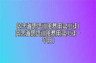 周末雅思培训班费用多少钱(周末雅思培训班费用多少钱一个月)