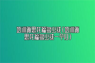 培训雅思托福多少钱(培训雅思托福多少钱一个月)