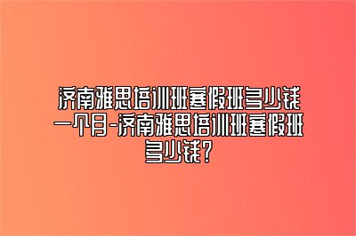 济南雅思培训班寒假班多少钱一个月-济南雅思培训班寒假班多少钱？