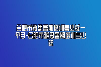 合肥市雅思暑期培训多少钱一个月-合肥市雅思暑期培训多少钱