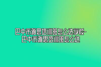 巴中市雅思培训班怎么选学校-巴中市雅思培训班怎么选