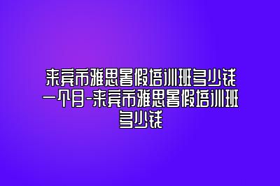 来宾市雅思暑假培训班多少钱一个月-来宾市雅思暑假培训班多少钱