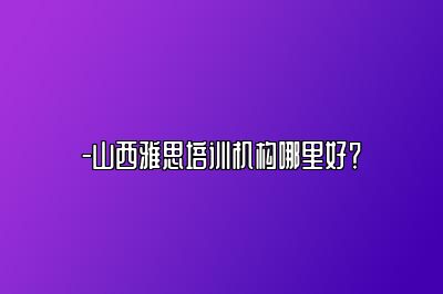 -山西雅思培训机构哪里好？