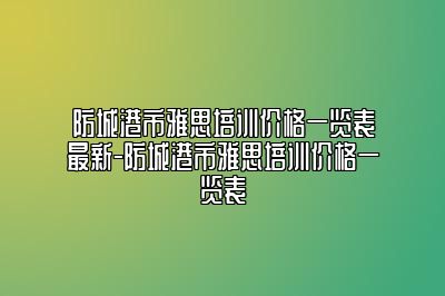 防城港市雅思培训价格一览表最新-防城港市雅思培训价格一览表