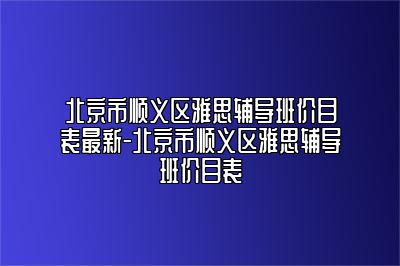 北京市顺义区雅思辅导班价目表最新-北京市顺义区雅思辅导班价目表