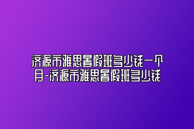 济源市雅思暑假班多少钱一个月-济源市雅思暑假班多少钱