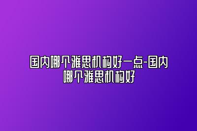 国内哪个雅思机构好一点-国内哪个雅思机构好