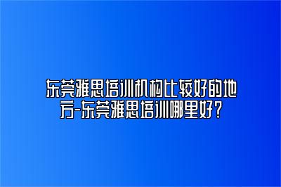 东莞雅思培训机构比较好的地方-东莞雅思培训哪里好？