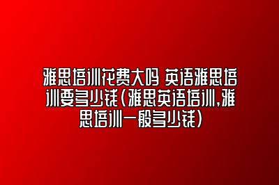 雅思培训花费大吗 英语雅思培训要多少钱(雅思英语培训,雅思培训一般多少钱)