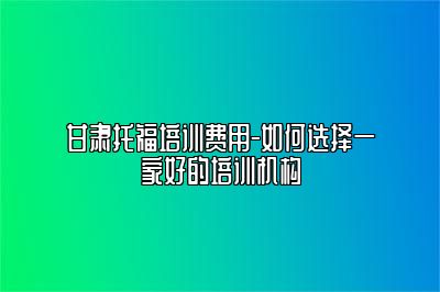 甘肃托福培训费用-如何选择一家好的培训机构