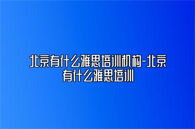 北京有什么雅思培训机构-北京有什么雅思培训