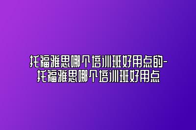 托福雅思哪个培训班好用点的-托福雅思哪个培训班好用点