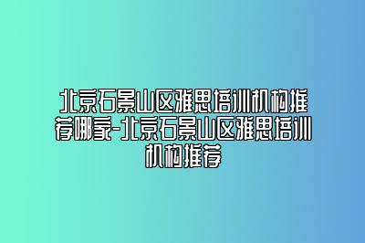 北京石景山区雅思培训机构推荐哪家-北京石景山区雅思培训机构推荐