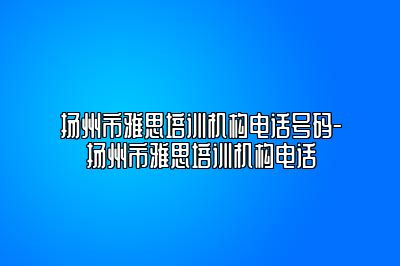 扬州市雅思培训机构电话号码-扬州市雅思培训机构电话
