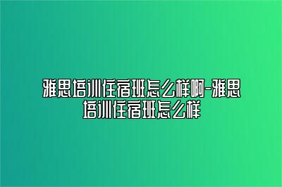 雅思培训住宿班怎么样啊-雅思培训住宿班怎么样