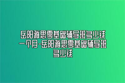 岳阳雅思零基础辅导班多少钱一个月-岳阳雅思零基础辅导班多少钱