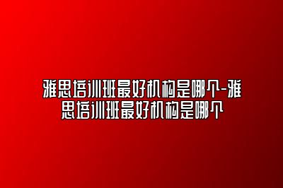 雅思培训班最好机构是哪个-雅思培训班最好机构是哪个