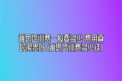 雅思培训费一般要多少 费用真的很贵吗(雅思培训费多少钱)