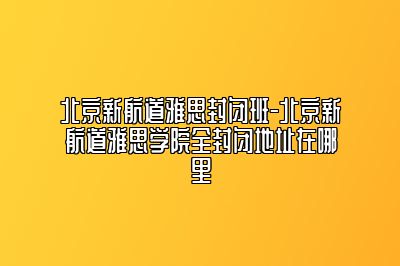 北京新航道雅思封闭班-北京新航道雅思学院全封闭地址在哪里