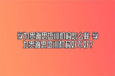 学为贵雅思培训机构怎么样-学为贵雅思培训机构好不好？