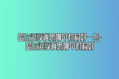 哈尔滨学雅思哪个机构好一点-哈尔滨学雅思哪个机构好