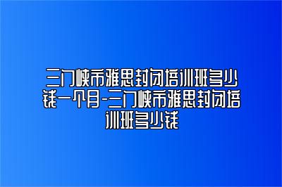 三门峡市雅思封闭培训班多少钱一个月-三门峡市雅思封闭培训班多少钱