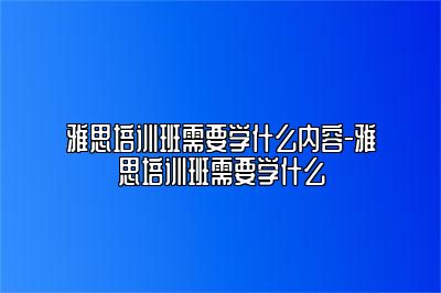 雅思培训班需要学什么内容-雅思培训班需要学什么