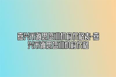 嘉兴市雅思培训机构价格表-嘉兴市雅思培训机构价格