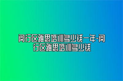 闵行区雅思培训多少钱一年-闵行区雅思培训多少钱