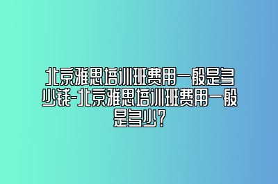 北京雅思培训班费用一般是多少钱-北京雅思培训班费用一般是多少？