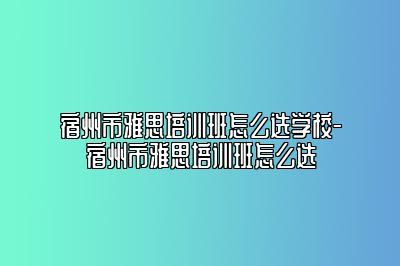 宿州市雅思培训班怎么选学校-宿州市雅思培训班怎么选