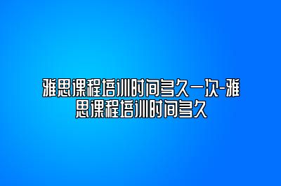 雅思课程培训时间多久一次-雅思课程培训时间多久