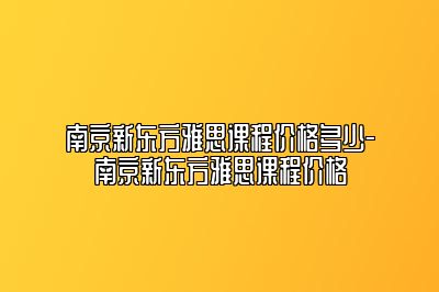 南京新东方雅思课程价格多少-南京新东方雅思课程价格