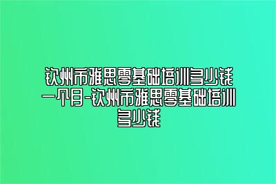 钦州市雅思零基础培训多少钱一个月-钦州市雅思零基础培训多少钱
