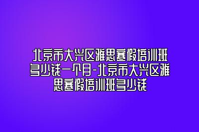 北京市大兴区雅思寒假培训班多少钱一个月-北京市大兴区雅思寒假培训班多少钱