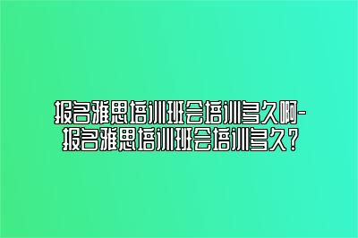 报名雅思培训班会培训多久啊-报名雅思培训班会培训多久？