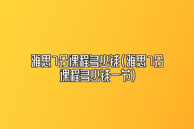 雅思7分课程多少钱(雅思7分课程多少钱一节)