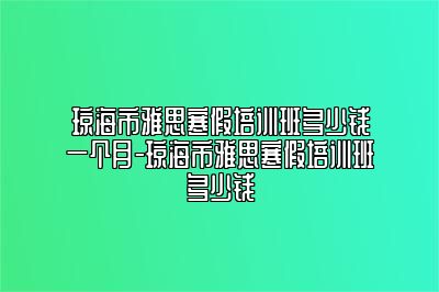 琼海市雅思寒假培训班多少钱一个月-琼海市雅思寒假培训班多少钱