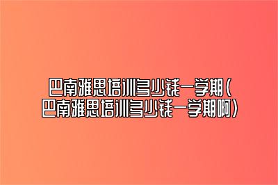 巴南雅思培训多少钱一学期(巴南雅思培训多少钱一学期啊)