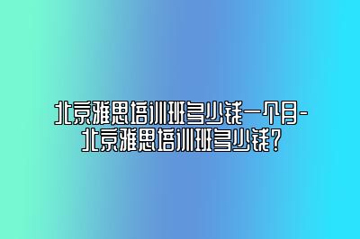 北京雅思培训班多少钱一个月-北京雅思培训班多少钱？