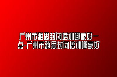 广州市雅思封闭培训哪家好一点-广州市雅思封闭培训哪家好