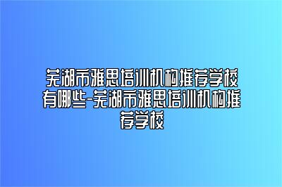 芜湖市雅思培训机构推荐学校有哪些-芜湖市雅思培训机构推荐学校