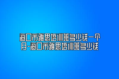 海口市雅思培训班多少钱一个月-海口市雅思培训班多少钱
