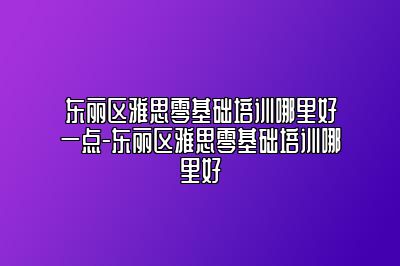 东丽区雅思零基础培训哪里好一点-东丽区雅思零基础培训哪里好