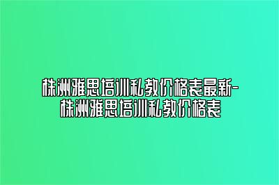 株洲雅思培训私教价格表最新-株洲雅思培训私教价格表