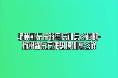 扬州新东方雅思培训怎么样啊-扬州新东方雅思培训怎么样